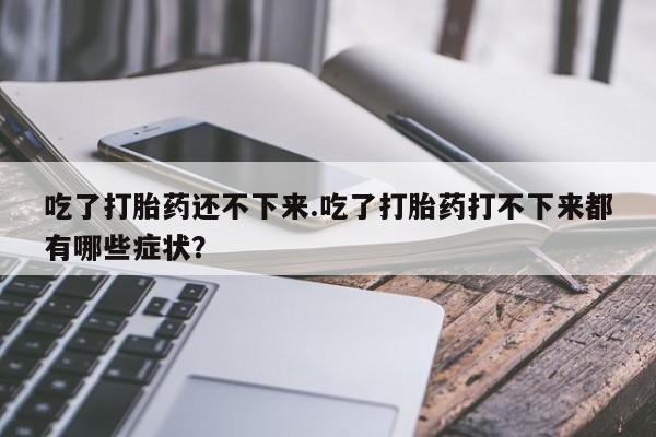 打胎药叫什么名字微信怎么购买吃了打胎药还不下来.吃了打胎药打不下来都有哪些症状？