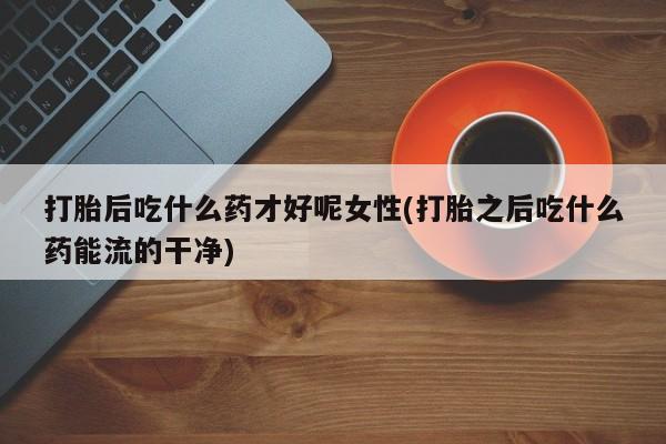 打胎药叫什么名字微信怎么购买打胎后吃什么药才好呢女性(打胎之后吃什么药能流的干净)
