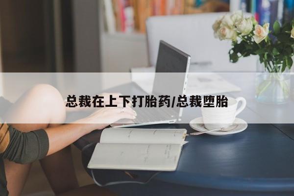 打胎药叫什么名字微信怎么购买总裁在上下打胎药/总裁堕胎