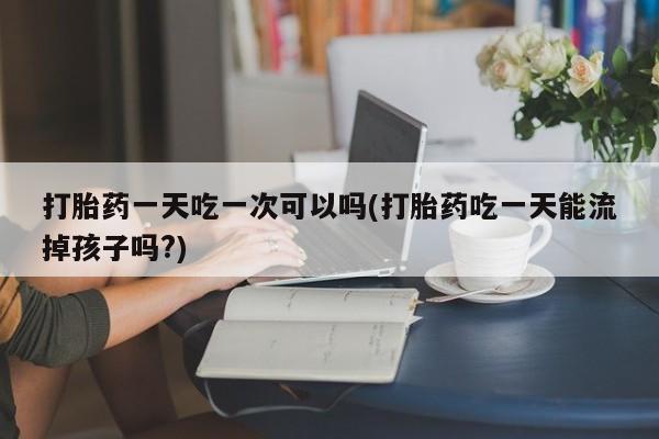 打胎药叫什么名字微信怎么购买打胎药一天吃一次可以吗(打胎药吃一天能流掉孩子吗?)