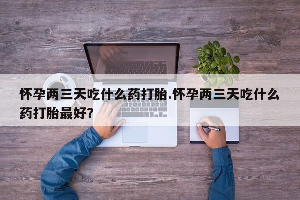 打胎药叫什么名字微信怎么购买怀孕两三天吃什么药打胎.怀孕两三天吃什么药打胎最好？