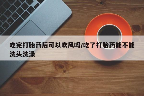 打胎药叫什么名字微信怎么购买吃完打胎药后可以吹风吗/吃了打胎药能不能洗头洗澡