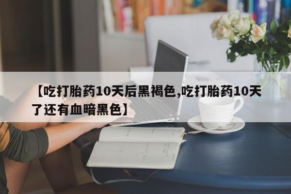 打胎药叫什么名字微信怎么购买【吃打胎药10天后黑褐色,吃打胎药10天了还有血暗黑色】