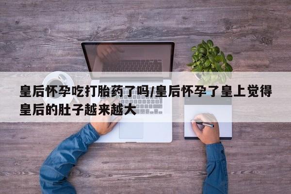 打胎药叫什么名字微信怎么购买皇后怀孕吃打胎药了吗/皇后怀孕了皇上觉得皇后的肚子越来越大