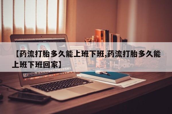 打胎药叫什么名字微信怎么购买【药流打胎多久能上班下班,药流打胎多久能上班下班回家】