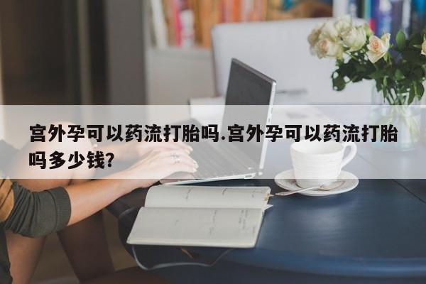 打胎药叫什么名字微信怎么购买宫外孕可以药流打胎吗.宫外孕可以药流打胎吗多少钱？