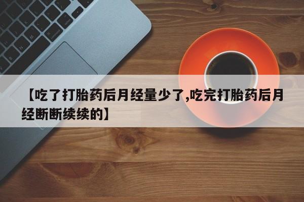 打胎药叫什么名字微信怎么购买【吃了打胎药后月经量少了,吃完打胎药后月经断断续续的】