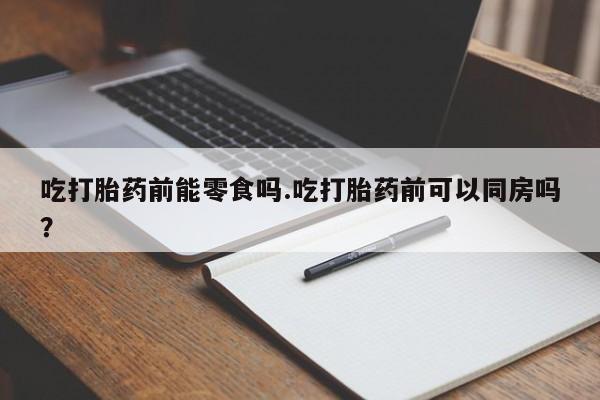 打胎药叫什么名字微信怎么购买吃打胎药前能零食吗.吃打胎药前可以同房吗？