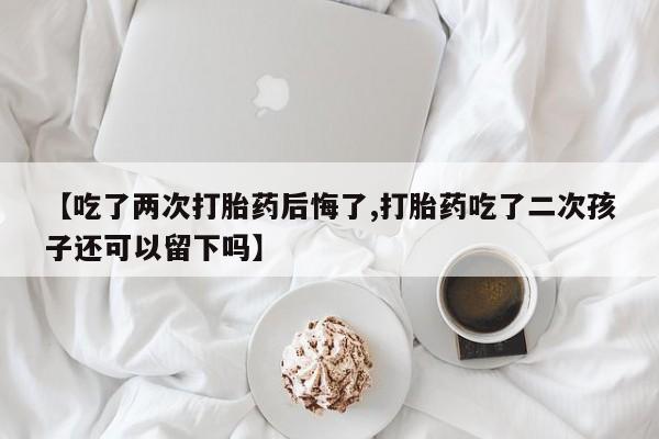 打胎药叫什么名字微信怎么购买【吃了两次打胎药后悔了,打胎药吃了二次孩子还可以留下吗】