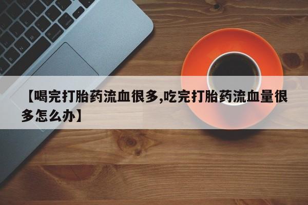 打胎药叫什么名字微信怎么购买【喝完打胎药流血很多,吃完打胎药流血量很多怎么办】