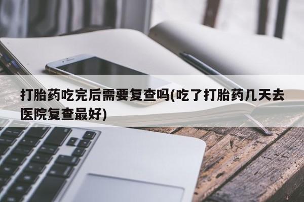 打胎药叫什么名字微信怎么购买打胎药吃完后需要复查吗(吃了打胎药几天去医院复查最好)