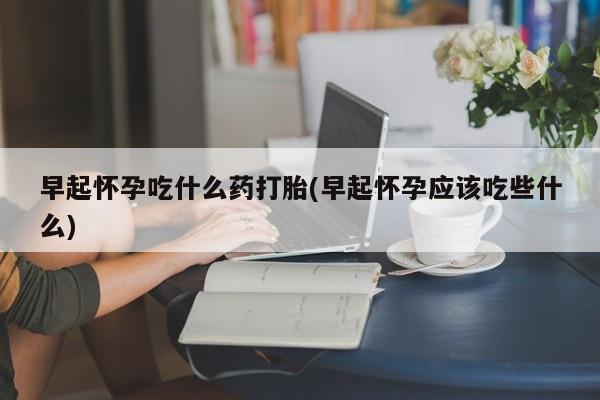 打胎药叫什么名字微信怎么购买早起怀孕吃什么药打胎(早起怀孕应该吃些什么)