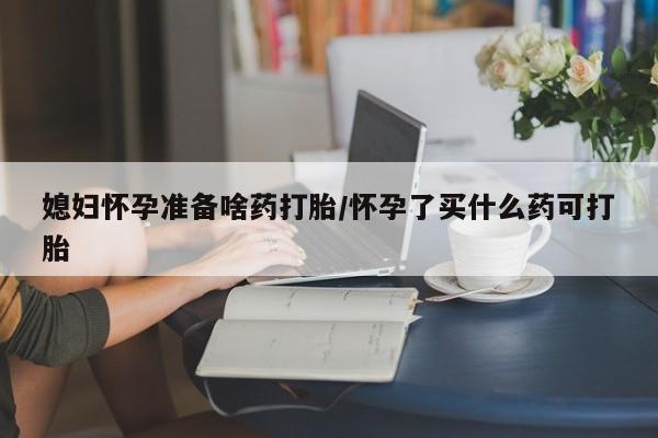 打胎药叫什么名字微信怎么购买媳妇怀孕准备啥药打胎/怀孕了买什么药可打胎