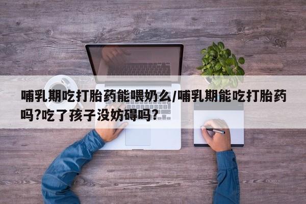 打胎药叫什么名字微信怎么购买哺乳期吃打胎药能喂奶么/哺乳期能吃打胎药吗?吃了孩子没妨碍吗?