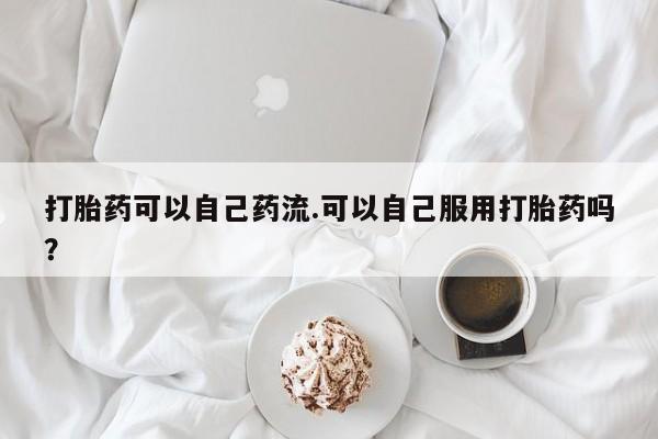 打胎药叫什么名字微信怎么购买打胎药可以自己药流.可以自己服用打胎药吗？