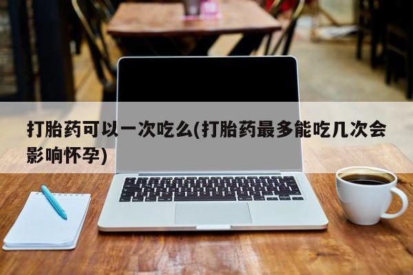 打胎药叫什么名字微信怎么购买打胎药可以一次吃么(打胎药最多能吃几次会影响怀孕)