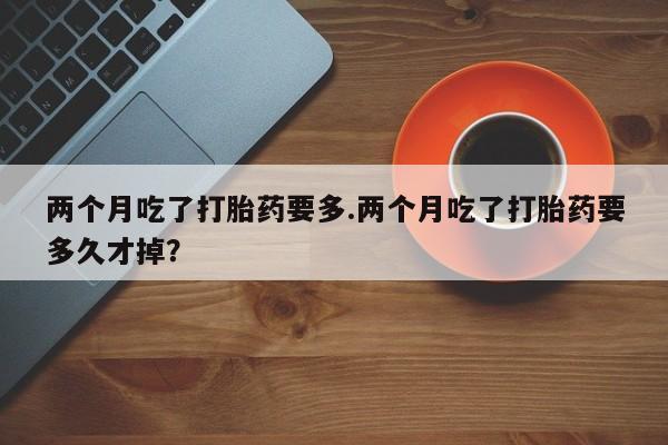 打胎药叫什么名字微信怎么购买两个月吃了打胎药要多.两个月吃了打胎药要多久才掉？