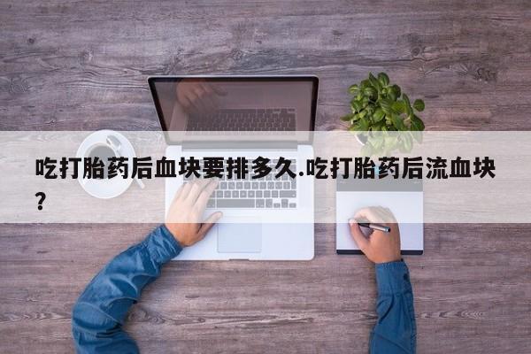 打胎药叫什么名字微信怎么购买吃打胎药后血块要排多久.吃打胎药后流血块？