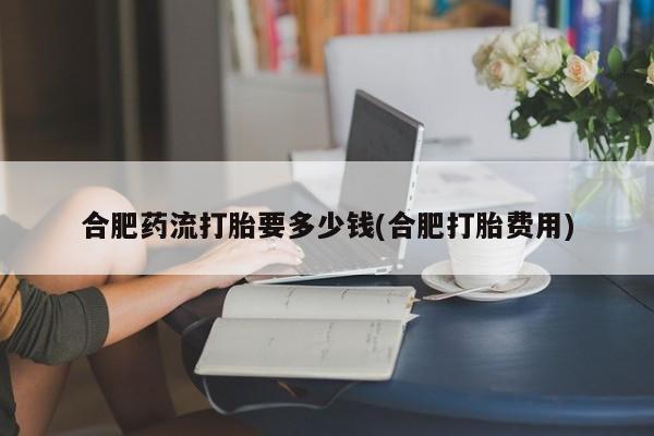 打胎药叫什么名字微信怎么购买合肥药流打胎要多少钱(合肥打胎费用)