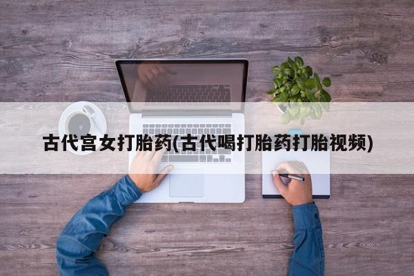 打胎药叫什么名字微信怎么购买古代宫女打胎药(古代喝打胎药打胎视频)