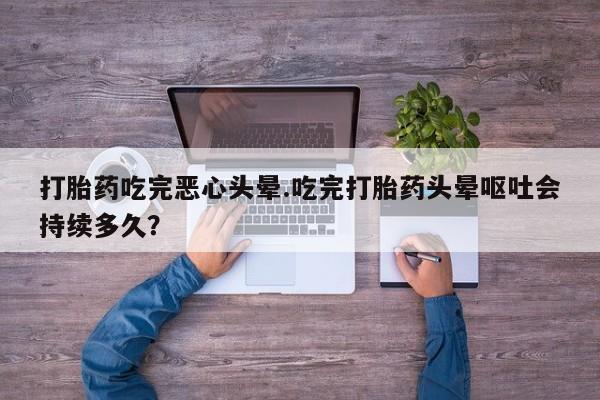 打胎药叫什么名字微信怎么购买打胎药吃完恶心头晕.吃完打胎药头晕呕吐会持续多久？