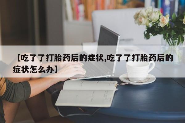打胎药叫什么名字微信怎么购买【吃了了打胎药后的症状,吃了了打胎药后的症状怎么办】